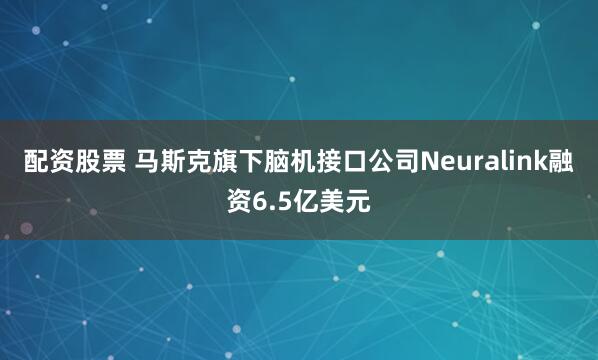 配资股票 马斯克旗下脑机接口公司Neuralink融资6.5亿美元
