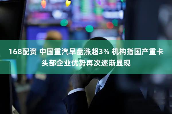 168配资 中国重汽早盘涨超3% 机构指国产重卡头部企业优势再次逐渐显现