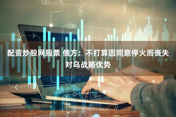 配资炒股网股票 俄方：不打算因同意停火而丧失对乌战略优势