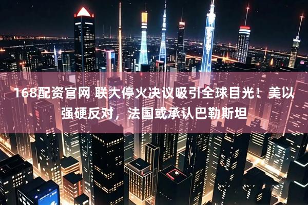 168配资官网 联大停火决议吸引全球目光！美以强硬反对，法国或承认巴勒斯坦