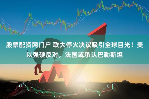 股票配资网门户 联大停火决议吸引全球目光！美以强硬反对，法国或承认巴勒斯坦