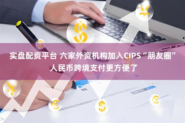 实盘配资平台 六家外资机构加入CIPS“朋友圈” 人民币跨境支付更方便了