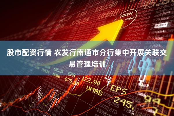股市配资行情 农发行南通市分行集中开展关联交易管理培训