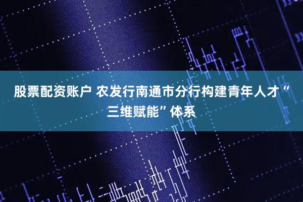 股票配资账户 农发行南通市分行构建青年人才“三维赋能”体系