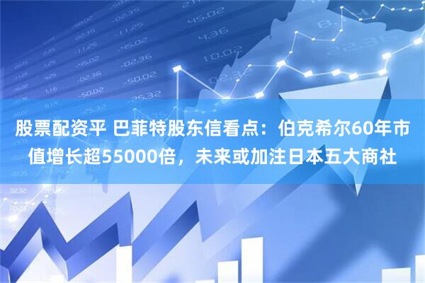 股票配资平 巴菲特股东信看点：伯克希尔60年市值增长超55000倍，未来或加注日本五大商社