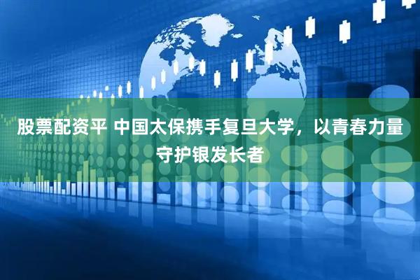 股票配资平 中国太保携手复旦大学，以青春力量守护银发长者