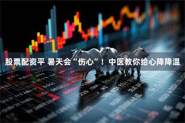 股票配资平 暑天会“伤心”！中医教你给心降降温