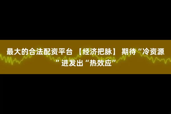 最大的合法配资平台 【经济把脉】 期待“冷资源”迸发出“热效应”