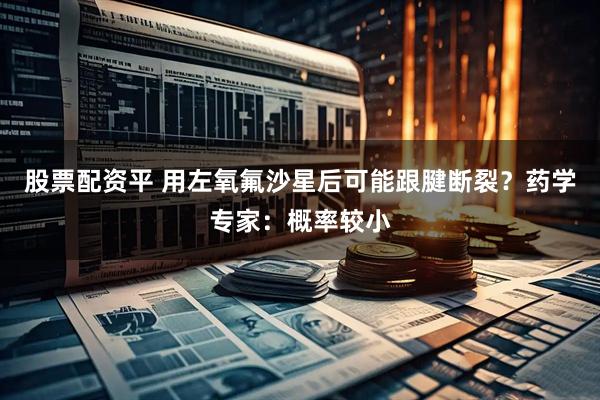 股票配资平 用左氧氟沙星后可能跟腱断裂？药学专家：概率较小