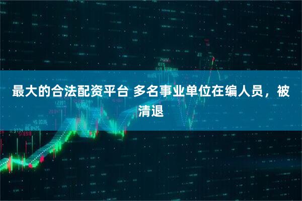 最大的合法配资平台 多名事业单位在编人员，被清退