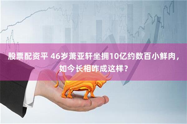 股票配资平 46岁萧亚轩坐拥10亿约数百小鲜肉，如今长相咋成这样？