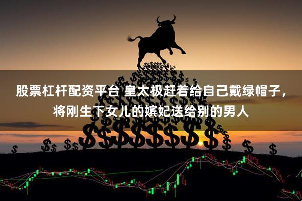 股票杠杆配资平台 皇太极赶着给自己戴绿帽子，将刚生下女儿的嫔妃送给别的男人