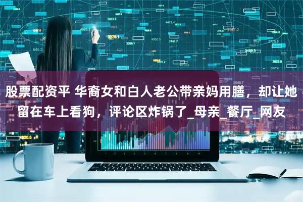股票配资平 华裔女和白人老公带亲妈用膳，却让她留在车上看狗，评论区炸锅了_母亲_餐厅_网友