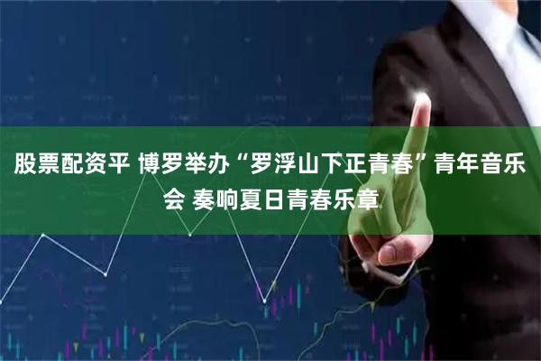 股票配资平 博罗举办“罗浮山下正青春”青年音乐会 奏响夏日青春乐章