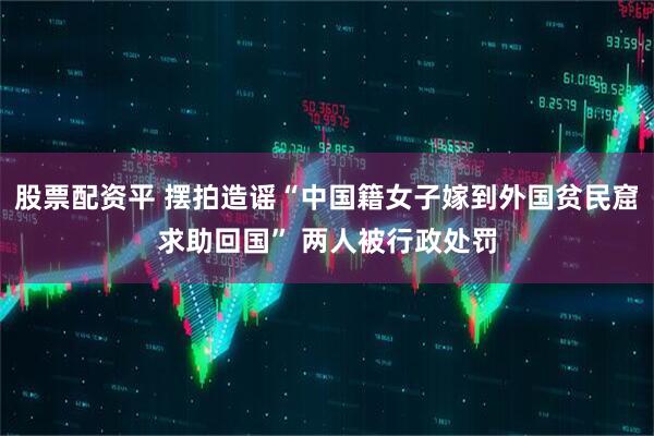 股票配资平 摆拍造谣“中国籍女子嫁到外国贫民窟求助回国” 两人被行政处罚