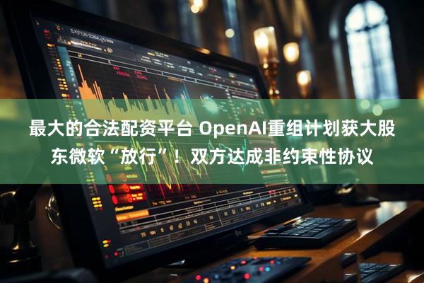 最大的合法配资平台 OpenAI重组计划获大股东微软“放行”！双方达成非约束性协议
