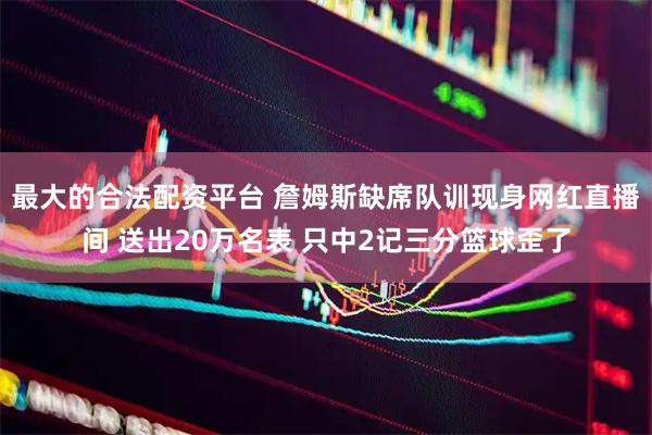 最大的合法配资平台 詹姆斯缺席队训现身网红直播间 送出20万名表 只中2记三分篮球歪了