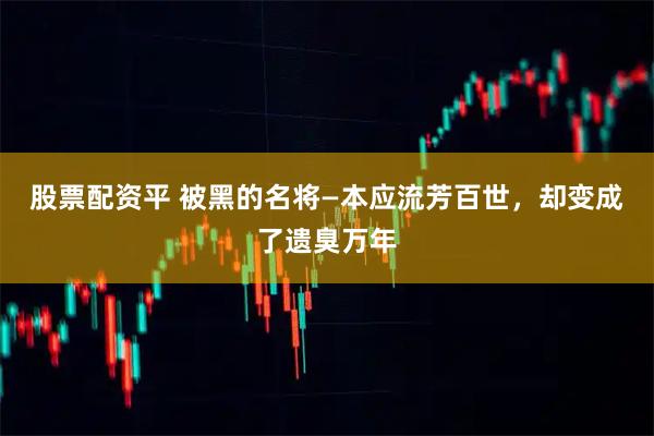股票配资平 被黑的名将—本应流芳百世，却变成了遗臭万年