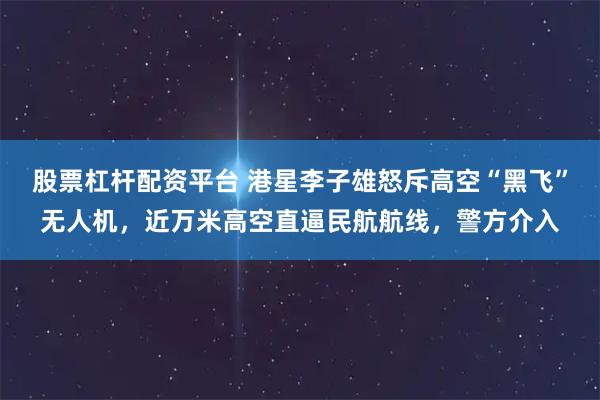 股票杠杆配资平台 港星李子雄怒斥高空“黑飞”无人机，近万米高空直逼民航航线，警方介入