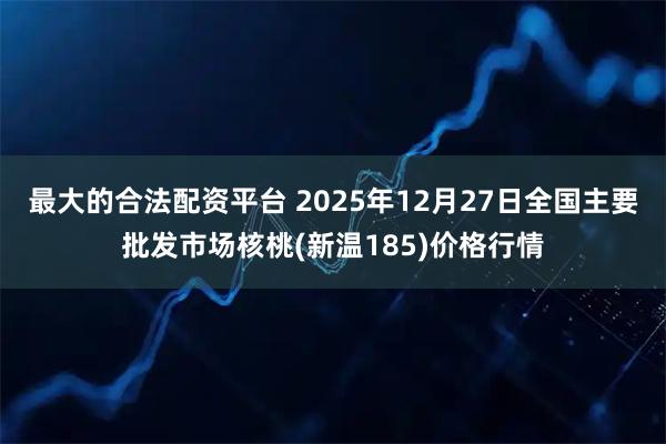 最大的合法配资平台 2025年12月27日全国主要批发市场核桃(新温185)价格行情