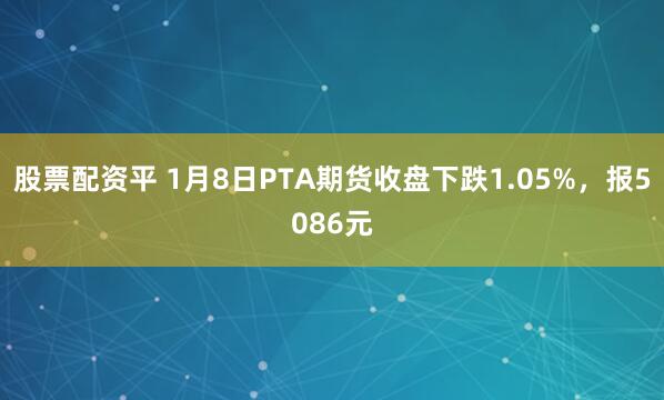股票配资平 1月8日PTA期货收盘下跌1.05%，报5086元