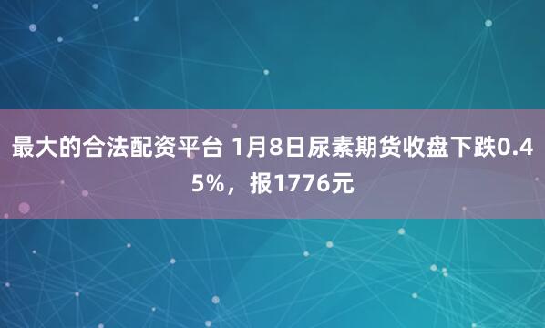 最大的合法配资平台 1月8日尿素期货收盘下跌0.45%，报1776元