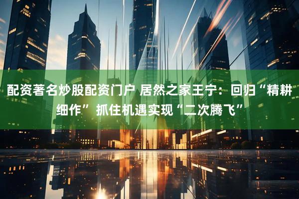 配资著名炒股配资门户 居然之家王宁：回归“精耕细作” 抓住机遇实现“二次腾飞”